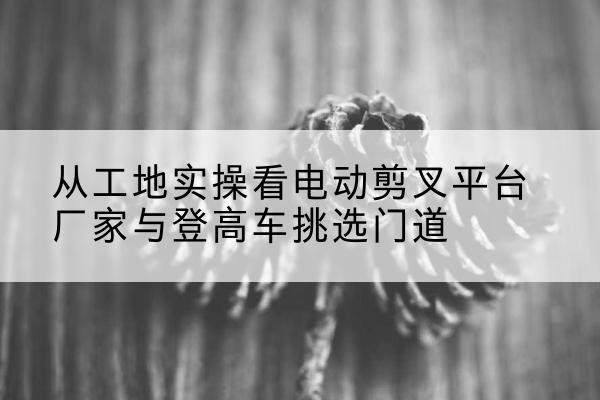 永定电动剪叉升降平台厂家-从工地实操看电动剪叉平台厂家与登高车挑选门道