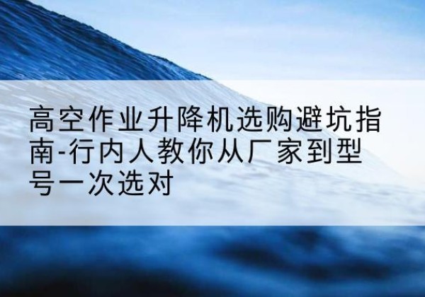 永定升降平台厂家-高空作业升降机选购避坑指南-行内人教你从厂家到型号一次选对