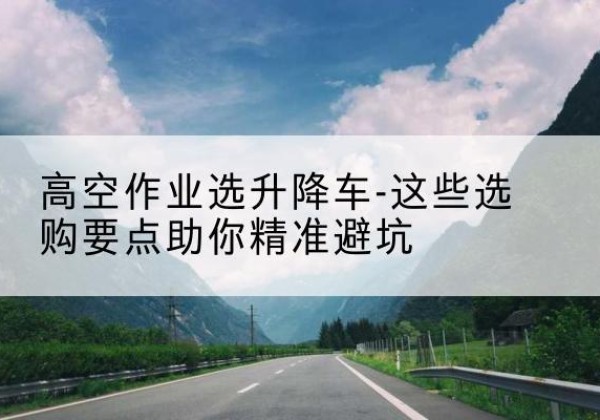 永定升降车厂家-高空作业选升降车-这些选购要点助你*避坑