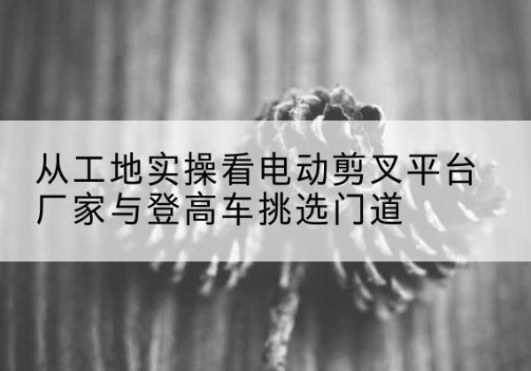 永定电动剪叉升降平台厂家-从工地实操看电动剪叉平台厂家与登高车挑选门道