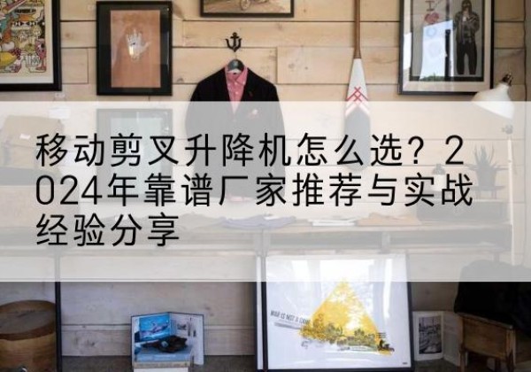 永定升降平台厂家推荐-移动剪叉升降机怎么选？2024年靠谱厂家推荐与实战经验分享